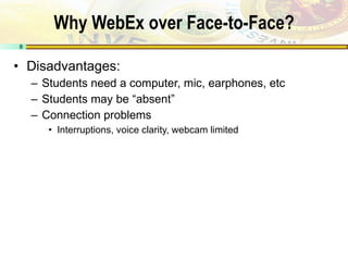 Why WebEx over Face-to-Face? Disadvantages: Students need a computer, mic, earphones, etc Students may be “absent” Connection problems Interruptions, voice clarity, webcam limited 