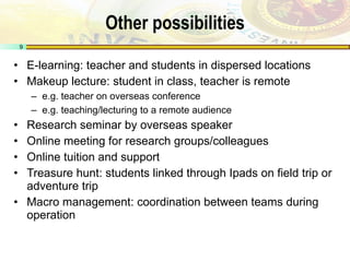 Other possibilities E-learning: teacher and students in dispersed locations Makeup lecture: student in class, teacher is remote e.g. teacher on overseas conference e.g. teaching/lecturing to a remote audience Research seminar by overseas speaker Online meeting for research groups/colleagues Online tuition and support Treasure hunt: students linked through Ipads on field trip or adventure trip Macro management: coordination between teams during operation 