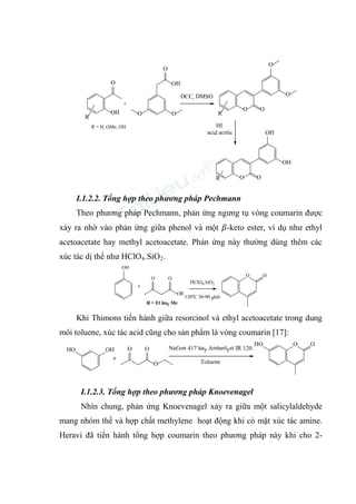 O
OH
OH
O
O
O
O
R
R
O
O
O
O O
OH
OH
R
HI
acid acetic
DCC, DMSO
+
R = H, OMe, OH
I.1.2.2. Tổng hợp theo phương pháp Pechmann
Theo phương pháp Pechmann, phản ứng ngưng tụ vòng coumarin được
xảy ra nhờ vào phản ứng giữa phenol và một 𝛽-keto ester, ví dụ như ethyl
acetoacetate hay methyl acetoacetate. Phản ứng này thường dùng thêm các
xúc tác dị thể như HClO4.SiO2.
OH
OR
O
O
O O
+
HClO4.SiO2
130oC 30-90 phút
R = Et hay Me
Khi Thimons tiến hành giữa resorcinol và ethyl acetoacetate trong dung
môi toluene, xúc tác acid cũng cho sản phẩm là vòng coumarin [17]:
HO OH
O
O
O
O
HO O
+
Nafion 417 hay Amberlyst IR 120
Toluene
I.1.2.3. Tổng hợp theo phương pháp Knoevenagel
Nhìn chung, phản ứng Knoevenagel xảy ra giữa một salicylaldehyde
mang nhóm thế và hợp chất methylene hoạt động khi có mặt xúc tác amine.
Heravi đã tiến hành tổng hợp coumarin theo phương pháp này khi cho 2-
 