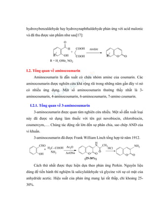 hydroxybenzaldehyde hay hydroxynaphthaldehyde phản ứng với acid malonic
và đã thu được sản phẩm như sau[17]:
H
O
OH O
R R O
zeolite
+
R = H, OMe, NO2
COOH
COOH
I.2. Tổng quan về aminocoumarin
Aminocoumarin là dẫn xuất có chứa nhóm amine của coumarin. Các
aminocoumarin được nghiên cứu khá rộng rãi trong những năm gần đây vì nó
có nhiều ứng dụng. Một số aminocoumarin thường thấy nhất là 3-
aminocoumarin, 4-aminocoumarin, 6-aminocoumarin, 7-amino coumarin.
I.2.1. Tổng quan về 3-aminocoumarin
3-aminocoumarin được quan tâm nghiên cứu nhiều. Một số dẫn xuất loại
này đã được sử dụng làm thuốc với tên gọi novobiocin, chlorobiocin,
coumercym,…. Chúng tác động rất lớn đến sự phân chia, sao chép AND của
vi khuẩn.
3-aminocoumarin đã được Frank William Linch tổng hợp từ năm 1912.
O
H
N
O
CH3
O
O O
HCl
H2C COOH
NH2
Ac2O
CHO
OH
+
AcONa
(25-30%)
NH2
Cách thứ nhất được thực hiện dựa theo phản ứng Perkin. Nguyên liệu
dùng để tiến hành thí nghiệm là salicylaldehyde và glycine với sự có mặt của
anhydride acetic. Hiệu suất của phản ứng mang lại rất thấp, chỉ khoảng 25-
30%.
 