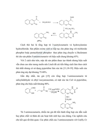 O
H
N
O
CH3
O
O O
HCl
+
(65%)
NH2
O
O
O
NH2OH.HCl
O
NOH
O
PCl3 hay PCl5
Cách thứ hai là tổng hợp từ 3-acetylcoumarin và hydroxylamine
hydrochloride. Sản phẩm oxime sinh ra tiếp tục cho phản ứng với trichloride
phosphor hoặc pentachloride phosphor theo phản ứng chuyển vị Beckmann
thì cho sản phẩm 3-aminocoumarin với hiệu suất chung khoảng 65%.
Với 2 cách như trên, mặc dù sản phẩm được tạo thành nhưng hiệu suất
vẫn chưa cao như mong muốn nên Linch đã cải tiến bằng cách làm theo cách
thứ nhất nhưng có sử dụng pyperidine làm xúc tác [11,18-19]. Hiệu suất của
phản ứng này đạt khoảng 75-80%.
Gần đây nhất, tác giả [15] còn tổng hợp 3-aminocoumarin từ
salicylaldehyde và ethyl isocyanoacetate, có mặt xúc tác CuI và pyperidine,
phản ứng cho hiệu suất khoảng 80%.
O
H
N
O
H
O
O O
HCl
CuI, pyperidine
CHO
OH
+
CH3OH
NH2
O NC
O
CH3OH
Từ 3-aminocoumarin, nhiều tác giả đã tiến hành tổng hợp các dẫn xuất
hay phức chất và thăm dò các hoạt tính sinh học của chúng. Các nghiên cứu
cho kết quả rất khả quan. Các phức chất của 3-aminocoumarin với Cu(II), Cr
 