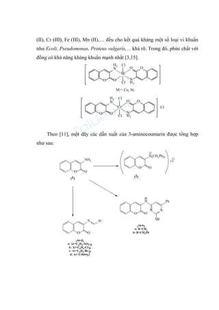 (II), Cr (III), Fe (III), Mn (II),… đều cho kết quả kháng một số loại vi khuẩn
như Ecoli, Pseudomonas, Proteus vulgaris,… khá rõ. Trong đó, phức chất với
đồng có khả năng kháng khuẩn mạnh nhất [3,15].
O
O
H2
N
O N
H2
O
M
Cl
Cl
M = Cu, Ni
O
O
H2
N
O N
H2
O
Cr
Cl
Cl
Cl
Theo [11], một dãy các dẫn xuất của 3-aminocoumarin được tổng hợp
như sau:
O
O
O O
N
H
N
N
O
NH2
O
N
O
SR
Ph
N(CH2Ph)3
O
Ar
(1) (2)
(3a-b)
a: R=CH3
b: R=CH2Ph
(4a-d)
a: Ar=C6H4-NO2-p
b: Ar=C6H4-Cl-p
c: Ar=C6H4-Br-p
d: Ar=2-thienyl
Cl
 