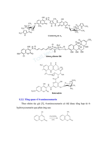 O
O
H3C
CH3
H3C
O
N
H3C
H
O O
CH3
OH H
N
N
CH3
H O
H
N
O
OH
O
CH3
O
O
O
CH3
CH3
O CH3
O
N CH3
HO
O
O
H
Coumermycin A1
O
Cl
HO
OH
O
H
N
O
O
O
O
H3C
H3C
O
O
OH
OH
HO
CH3
O
O
OH
OH
Simocyclinone D8
N
CH3
O
OH
O
O
N
OH
O
H
N
O
O
OH
H3CO
O
CH3
OCH3
NH2
CH3
H3C
H3C
O
O
H
O
Rubradirin
I.2.2. Tổng quan về 4-aminocoumarin
Theo nhóm tác giả [5], 4-aminocoumarin có thể được tổng hợp từ 4-
hydroxycoumarin qua phản ứng sau:
O O
OH
O
NH2
O
CH3COONH4
130oC
 