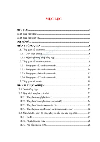 MỤC LỤC
MỤC LỤC........................................................................................................1
Danh mục các bảng.........................................................................................3
Danh mục các hình vẽ.....................................................................................3
LỜI MỞ ĐẦU..................................................................................................4
PHẦN I. TỔNG QUAN ..................................................................................6
I.1. Tổng quan về coumarin ...........................................................................6
I.1.1. Giới thiệu chung ................................................................................6
I.1.2. Một số phương pháp tổng hợp...........................................................7
I.2. Tổng quan về aminocoumarin.................................................................9
I.2.1. Tổng quan về 3-aminocoumarin........................................................9
I.2.2. Tổng quan về 4-aminocoumarin......................................................14
I.2.3. Tổng quan về 6-aminocoumarin......................................................15
I.2.4. Tổng quan về 7-aminocoumarin......................................................18
I.3. Tổng quan về amide ..............................................................................19
PHẦN II. THỰC NGHIỆM .........................................................................23
II.1. Sơ đồ tổng hợp .....................................................................................23
II.2. Quy trình tổng hợp các chất .................................................................23
II.2.1. Tổng hợp acetylglycine (1) ............................................................23
II.2.2. Tổng hợp 3-acetylaminocoumarin (2) ...........................................24
II.2.3. Tổng hợp 3-aminocoumarin (3).....................................................25
II.2.4. Tổng hợp các amide của 3-aminocoumarin (4a-c) ........................26
II.3. Xác định Rf, nhiệt độ nóng chảy và cấu trúc các hợp chất..................27
II.3.1. Đo Rf ..............................................................................................27
II.3.2. Nhiệt độ nóng chảy ........................................................................28
II.3.3. Phổ hồng ngoại (IR).......................................................................28
 