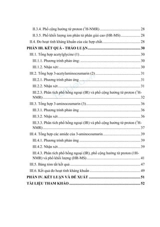 II.3.4. Phổ cộng hưởng từ proton (1
H-NMR) ...........................................28
II.3.5. Phổ khối lượng ion phân tử phân giải cao (HR-MS).....................28
II.4. Đo hoạt tính kháng khuẩn của các hợp chất.........................................28
PHẦN III. KẾT QUẢ - THẢO LUẬN........................................................30
III.1. Tổng hợp acetylglycine (1).................................................................30
III.1.1. Phương trình phản ứng: ................................................................30
III.1.2. Nhận xét:.......................................................................................30
III.2. Tổng hợp 3-acetylaminocoumarin (2) ................................................31
III.2.1. Phương trình phản ứng .................................................................31
III.2.2. Nhận xét........................................................................................31
III.2.3. Phân tích phổ hồng ngoại (IR) và phổ cộng hưởng từ proton (1
H-
NMR) ........................................................................................................32
III.3. Tổng hợp 3-aminocoumarin (3)..........................................................36
III.3.1. Phương trình phản ứng .................................................................36
III.3.2. Nhận xét........................................................................................36
III.3.3. Phân tích phổ hồng ngoại (IR) và phổ cộng hưởng từ proton (1
H-
NMR) ........................................................................................................37
III.4. Tổng hợp các amide của 3-aminocoumarin........................................39
III.4.1. Phương trình phản ứng .................................................................39
III.4.2. Nhận xét........................................................................................39
III.4.3. Phân tích phổ hồng ngoại (IR), phổ cộng hưởng từ proton (1H-
NMR) và phổ khối lượng (HR-MS) .........................................................41
III.5. Bảng tóm tắt kết quả ...........................................................................47
III.6. Kết quả đo hoạt tính kháng khuẩn ......................................................49
PHẦN IV. KẾT LUẬN VÀ ĐỀ XUẤT .......................................................51
TÀI LIỆU THAM KHẢO ............................................................................52
 
