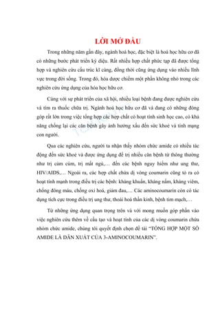 LỜI MỞ ĐẦU
Trong những năm gần đây, ngành hoá học, đặc biệt là hoá học hữu cơ đã
có những bước phát triển kỳ diệu. Rất nhiều hợp chất phức tạp đã được tổng
hợp và nghiên cứu cấu trúc kĩ càng, đồng thời cũng ứng dụng vào nhiều lĩnh
vực trong đời sống. Trong đó, hóa dược chiếm một phần không nhỏ trong các
nghiên cứu ứng dụng của hóa học hữu cơ.
Cùng với sự phát triển của xã hội, nhiều loại bệnh đang được nghiên cứu
và tìm ra thuốc chữa trị. Ngành hoá học hữu cơ đã và đang có những đóng
góp rất lớn trong việc tổng hợp các hợp chất có hoạt tính sinh học cao, có khả
năng chống lại các căn bệnh gây ảnh hưởng xấu đến sức khoẻ và tính mạng
con người.
Qua các nghiên cứu, người ta nhận thấy nhóm chức amide có nhiều tác
động đến sức khoẻ và được ứng dụng để trị nhiều căn bệnh từ thông thường
như trị cảm cúm, trị mất ngủ,… đến các bệnh nguy hiểm như ung thư,
HIV/AIDS,… Ngoài ra, các hợp chất chứa dị vòng coumarin cũng tỏ ra có
hoạt tính mạnh trong điều trị các bệnh: kháng khuẩn, kháng nấm, kháng viêm,
chống đông máu, chống oxi hoá, giảm đau,… Các aminocoumarin còn có tác
dụng tích cực trong điều trị ung thư, thoái hoá thần kinh, bệnh tim mạch,…
Từ những ứng dụng quan trọng trên và với mong muốn góp phần vào
việc nghiên cứu thêm về cấu tạo và hoạt tính của các dị vòng coumarin chứa
nhóm chức amide, chúng tôi quyết định chọn đề tài “TỔNG HỢP MỘT SỐ
AMIDE LÀ DẪN XUẤT CỦA 3-AMINOCOUMARIN”.
 