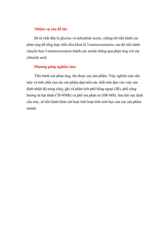Nhiệm vụ của đề tài:
Đi từ chất đầu là glycine và anhydride acetic, chúng tôi tiến hành các
phản ứng để tổng hợp chất chìa khoá là 3-aminocoumarin, sau đó tiến hành
chuyển hoá 3-aminocoumarin thành các amide thông qua phản ứng với các
chloride acid.
Phương pháp nghiên cứu:
Tiến hành các phản ứng, thu được các sản phẩm. Việc nghiên cứu cấu
trúc và tính chất của các sản phẩm dựa trên các chất trên dựa vào việc xác
định nhiệt độ nóng chảy, ghi và phân tích phổ hồng ngoại (IR), phổ cộng
hưởng từ hạt nhân (1
H-NMR) và phổ ion phân tử (HR-MS). Sau khi xác định
cấu trúc, sẽ tiến hành khảo sát hoạt tính hoạt tính sinh học của các sản phẩm
amide.
 