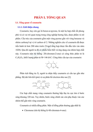 PHẦN I. TỔNG QUAN
I.1. Tổng quan về coumarin
I.1.1. Giới thiệu chung
Coumarin, hay còn gọi là benzo-𝛼-pyrone, là một họ hợp chất rất phong
phú và có vai trò quan trọng trong công nghiệp hương liệu, dược phẩm và mĩ
phẩm. Cấu trúc của coumarin gồm một vòng pyrone gắn với vòng benzene và
nhóm carbonyl tại vị trí carbon số 2. Những nghiên cứu về coumarin đã được
tiến hành từ hơn 200 năm trước (Vogel tổng hợp được lần đầu tiên vào năm
1820). Qua đó người ta đã có nhiều hiểu biết và ứng dụng của nhóm hợp chất
này. Coumarin (tên hệ thống: 2H-chromen-2-one) có công thức phân tử là
C9H6O2, khối lượng phân tử M=146 đvC. Công thức cấu tạo của coumarin:
O O
1
2
3
4
5
6
7
8
Phân tích bằng tia X, người ta nhận thấy coumarin có cấu tạo gần như
phẳng. Độ dài liên kết (pm) và sự phân bố electron như sau [2]:
O O
(+0,068)
(-0,173)
(-0,075)
(-0,1126)
(-0,058)
(-0,174) (-0,701)
(+1,129)
O O
136,9
136,8
139,1
138,3
137,8
143,1
143,1 134,4
134,4
120,4
136,7
Các hợp chất mang vòng coumarin thường hấp thụ tia cực tím ở bước
sóng khoảng 320 nm. Tuy nhiên, bước sóng chính xác còn phụ thuộc vào các
nhóm thế gắn trên vòng coumarin.
Coumarin có nhiều đồng phân. Một số đồng phân thường gặp nhất là:
• Chromone (tên hệ thống là 4H-chromen-4-one):
 