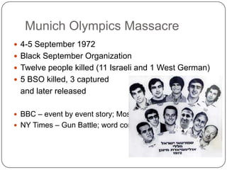 Munich Olympics Massacre4-5 September 1972Black September OrganizationTwelve people killed (11 Israeli and 1 West German)5 BSO killed, 3 captured 	and later releasedBBC – event by event story; MossadNY Times – Gun Battle; word context