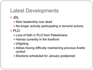 Latest DevelopmentsJDLMain leadership now deadNo longer actively participating in terrorist actionsPLOLoss of faith in PLO from PalestiniansHamas currently in the forefrontInfighting Abbas having difficulty maintaining previous Arafat controlElections scheduled for January postponed