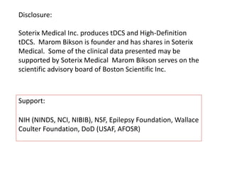 Disclosure:
Soterix Medical Inc. produces tDCS and High-Definition
tDCS. Marom Bikson is founder and has shares in Soterix
Medical. Some of the clinical data presented may be
supported by Soterix Medical Marom Bikson serves on the
scientific advisory board of Boston Scientific Inc.
Support:
NIH (NINDS, NCI, NIBIB), NSF, Epilepsy Foundation, Wallace
Coulter Foundation, DoD (USAF, AFOSR)
 