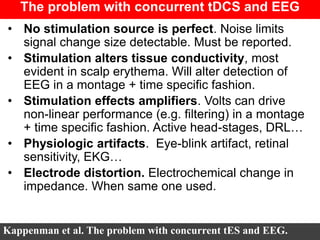 The problem with concurrent tDCS and EEG
• No stimulation source is perfect. Noise limits
signal change size detectable. Must be reported.
• Stimulation alters tissue conductivity, most
evident in scalp erythema. Will alter detection of
EEG in a montage + time specific fashion.
• Stimulation effects amplifiers. Volts can drive
non-linear performance (e.g. filtering) in a montage
+ time specific fashion. Active head-stages, DRL…
• Physiologic artifacts. Eye-blink artifact, retinal
sensitivity, EKG…
• Electrode distortion. Electrochemical change in
impedance. When same one used.
Kappenman et al. The problem with concurrent tES and EEG.
 