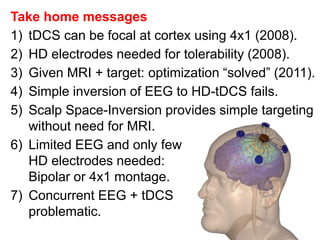 Take home messages
1) tDCS can be focal at cortex using 4x1 (2008).
2) HD electrodes needed for tolerability (2008).
3) Given MRI + target: optimization “solved” (2011).
4) Simple inversion of EEG to HD-tDCS fails.
5) Scalp Space-Inversion provides simple targeting
without need for MRI.
6) Limited EEG and only few
HD electrodes needed:
Bipolar or 4x1 montage.
7) Concurrent EEG + tDCS
problematic.
 