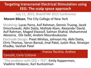 July 11, 2015, BrainSTIM 2015 Conference
Targeting transcranial Electrical Stimulation using
EEG: The scalp space approach
Modeling: Lucas Parra, Asif Rahman, Dennis Truong, Jacek
Dmochowski, Abhi Datta, Mahtab Alam, Alexander David,
Asif Rahman, Maged Elwassif, Salman Shahid, Mohammed
Aboseria, Ole Seibt, Andoni Mourdoukoutas
Marom Bikson, The City College of New York
Electrode Design: Preet Minhas, Johnson Ho, Abhi Datta,
Chris Thomas, Varun Bansal, Jinal Patel, Justin Rice, Niranjan
Khadka, Vaishali Patel
Scalp-Space EEG inversion: Franca Tecchio, Andrea
Cancelli, Carlo Cottone
“The problem with EEG + TES”: Emily Kappenman,
Vladimir Miskovic, Karl Kuntzelman
 