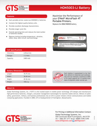 Maximize the Performance of
your O'Neil®
MicroFlash 4T
Portable Printers.
Replaces the OEM 550030 battery.
Features
 Each portable printer needs two HON5003-Li batteries.
 Contains the highest quality battery cells.
 Provides excellent discharge characteristics.
 Provides longer cycle life.
 Extends operating time and reduces the total number
of batteries needed.
 Rigorous testing including temperature, vibration,
shock, drop, short circuit, and overcharge.
For Pricing or Additional Information Contact:
Global Technology Systems, Inc.
550 Cochituate Road Framingham, MA 01701
US: 1.800.267.2711  EU: 00800.5390.5390
www.GTSpower.com @GTSpower1
14.03.26
Global Technology Systems, Inc. (“GTS”) is the trusted expert in mobile power technology. GTS designs and manufactures
high-performance batteries, chargers, and power management technologies for essential mobile devices. Millions of public
safety, government, military, and business professionals rely on GTS to power mission critical communications and mobile
computing applications. Founded in 2000, GTS is headquartered in Framingham, Massachusetts.
About Us
HON5003-Li Battery
Battery Dimensions
Length: 70.75 mm
Width: 38.00 mm
Height: 20.36 mm
Weight: 100.2 g
Each battery is guaranteed to be free
from defects in materials and workman-
ship and can maintain a minimum of 80%
of its rated capacity for 12 months from
date of shipment under normal use.
Cell Specifications
Chemistry: Lithium Ion
Voltage: 7.2 Volts
Capacity: 2400 mAh
 
