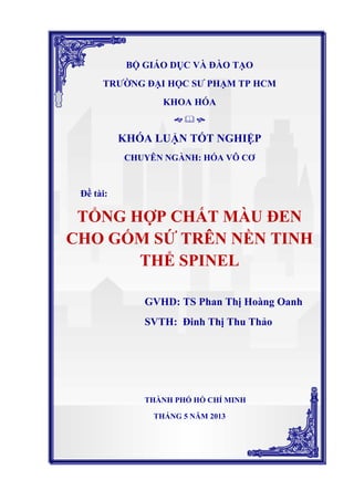 BỘ GIÁO DỤC VÀ ĐÀO TẠO
TRƯỜNG ĐẠI HỌC SƯ PHẠM TP HCM
KHOA HÓA
  
KHÓA LUẬN TỐT NGHIỆP
CHUYÊN NGÀNH: HÓA VÔ CƠ
Đề tài:
TỔNG HỢP CHẤT MÀU ĐEN
CHO GỐM SỨ TRÊN NỀN TINH
THỂ SPINEL
GVHD: TS Phan Thị Hoàng Oanh
SVTH: Đinh Thị Thu Thảo
THÀNH PHỐ HỒ CHÍ MINH
THÁNG 5 NĂM 2013
 