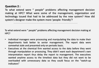 Question 2 :
To what extend were “ people” problems affecting management decision
making at HPC? What were some of the management, organization and
technology issued that had to be addressed by the new system? How did
system's designer make the system more 'people- friendly'?
To what extend were “ people” problems affecting management decision making at
HPC?
• Individual managers were processing and manipulating the data to make their
departments look better to senior management. The report data were
somewhat stale and presented only on periodic basic.
• Executives at the chemical firm wanted access to the data before they went
through manipulation or processing. They didn’t want each department’s own
interpretation report thus delay the report to management. The executives
wanted anytime access to the timeliest data but they did not want to be
overloaded with unnecessary data so they could focus on the “watch-up
indicators”
 
