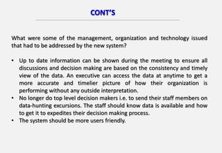 CONT’S
What were some of the management, organization and technology issued
that had to be addressed by the new system?
• Up to date information can be shown during the meeting to ensure all
discussions and decision making are based on the consistency and timely
view of the data. An executive can access the data at anytime to get a
more accurate and timelier picture of how their organization is
performing without any outside interpretation.
• No longer do top level decision makers i.e. to send their staff members on
data-hunting excursions. The staff should know data is available and how
to get it to expedites their decision making process.
• The system should be more users friendly.
 