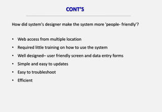 CONT’S
How did system's designer make the system more 'people- friendly'?
• Web access from multiple location
• Required little training on how to use the system
• Well designed– user friendly screen and data entry forms
• Simple and easy to updates
• Easy to troubleshoot
• Efficient
 