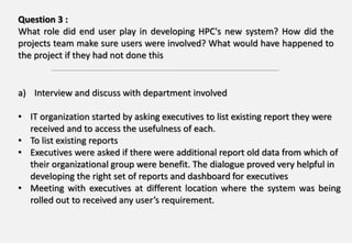 Question 3 :
What role did end user play in developing HPC's new system? How did the
projects team make sure users were involved? What would have happened to
the project if they had not done this
a) Interview and discuss with department involved
• IT organization started by asking executives to list existing report they were
received and to access the usefulness of each.
• To list existing reports
• Executives were asked if there were additional report old data from which of
their organizational group were benefit. The dialogue proved very helpful in
developing the right set of reports and dashboard for executives
• Meeting with executives at different location where the system was being
rolled out to received any user’s requirement.
 