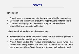 CONT’S
b) Campaign
• Project team encourage users to start working with the new system
• Discussion and explain with executives regarding the system benefit.
• Continuous campaign and awareness program to executives to
ensure their use the system effectively
c) Benchmark with others and develop strategy
• Benchmarks with other companies in the industry that can provide a
good look at the data brings to most value.
• Project team visited the various manufacturing plants when the
system was being rolled out and had in depth discussion with
executives about benefits of the new systems as well as hoe to use it
 