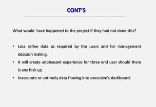 CONT’S
What would have happened to the project if they had not done this?
• Less refine data as required by the users and for management
decision making.
• It will create unpleasant experience for three end user should there
is any hick up.
• Inaccurate or untimely data flowing into executive’s dashboard.
 