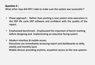 Question 4 :
What other step did HPC's take to make sure the system was successful ?
• Phase approach - Rather than pushing a new system onto executives in
the ERP life cycle ERP software and confident with the quality of the
report.
• Emphasized benchmark - Emphasized the important of bench marking
before designing and implementing an executive facing system
• Modern interface & mobile access
Executives can immediately accessing report and dashboards on daily,
weekly and monthly basic
Mobile devices providing anytime, anywhere access to the new systems
 