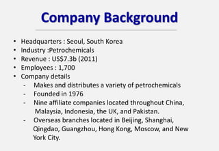 Company Background
• Headquarters : Seoul, South Korea
• Industry :Petrochemicals
• Revenue : US$7.3b (2011)
• Employees : 1,700
• Company details
- Makes and distributes a variety of petrochemicals
- Founded in 1976
- Nine affiliate companies located throughout China,
Malaysia, Indonesia, the UK, and Pakistan.
- Overseas branches located in Beijing, Shanghai,
Qingdao, Guangzhou, Hong Kong, Moscow, and New
York City.
 