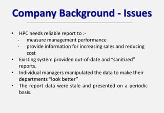 Company Background - Issues
• HPC needs reliable report to :-
- measure management performance
- provide information for increasing sales and reducing
cost
• Existing system provided out-of-date and “sanitized”
reports.
• Individual managers manipulated the data to make their
departments “look better”
• The report data were stale and presented on a periodic
basis.
 