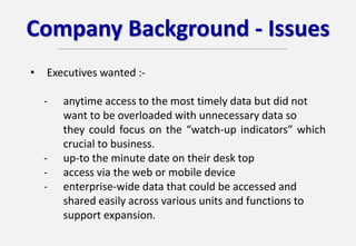 Company Background - Issues
• Executives wanted :-
- anytime access to the most timely data but did not
want to be overloaded with unnecessary data so
they could focus on the “watch-up indicators” which
crucial to business.
- up-to the minute date on their desk top
- access via the web or mobile device
- enterprise-wide data that could be accessed and
shared easily across various units and functions to
support expansion.
 