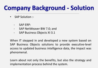 Company Background - Solution
• SAP Solution :-
- SAP ERP:
- SAP NetWeaver BW 7.0; and
- SAP Business Objects XI 3.1
When IT stepped in and developed a new system based on
SAP Business Objects solutions to provide executive-level
access to updated business intelligence data, the impact was
phenomenal.
Learn about not only the benefits, but also the strategy and
implementation process behind the system.
 