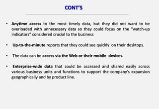 • Anytime access to the most timely data, but they did not want to be
overloaded with unnecessary data so they could focus on the “watch-up
indicators” considered crucial to the business
• Up-to-the-minute reports that they could see quickly on their desktops.
• The data can be access via the Web or their mobile devices.
• Enterprise-wide data that could be accessed and shared easily across
various business units and functions to support the company’s expansion
geographically and by product line.
CONT’S
 