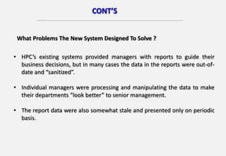 CONT’S
• HPC’s existing systems provided managers with reports to guide their
business decisions, but in many cases the data in the reports were out-of-
date and “sanitized”.
• Individual managers were processing and manipulating the data to make
their departments “look better” to senior management.
• The report data were also somewhat stale and presented only on periodic
basis.
What Problems The New System Designed To Solve ?
 