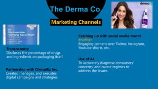 The Derma Co.
Transparency
Marketing Channels
Catching up with social media trends
#nofilter
Engaging content over Twitter, Instagram,
Youtube shorts, etc.
Partnership with Chimp&z Inc.
Use of AI
T
 