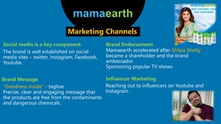 Social media is a key component.
mamaearth
Marketing Channels
The brand is well established on social
media sites – twitter, Instagram, Facebook,
Youtube.
Brand Message
”Goodness Inside” - tagline
Precise, clear and engaging message that
the products are free from the contaminants
and dangerous chemicals.
Mamaearth accelerated after Shilpa Shetty
became a shareholder and the brand
ambassador.
Sponsoring popular TV shows
Brand Endorsement
Influencer Marketing
Reaching out to influencers on Youtube and
Instagram.
 