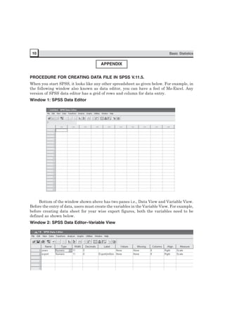 10 Basic Statistics
APPENDIX
PROCEDURE FOR CREATING DATA FILE IN SPSS V.11.5.
When you start SPSS, it looks like any other spreadsheet as given below. For example, in
the following window also known as data editor, you can have a feel of Ms-Excel. Any
version of SPSS data editor has a grid of rows and column for data entry.
Window 1: SPSS Data Editor
Bottom of the window shown above has two panes i.e., Data View and Variable View.
Before the entry of data, users must create the variables in the Variable View. For example,
before creating data sheet for year wise export figures, both the variables need to be
defined as shown below.
Window 2: SPSS Data Editor–Variable View
 