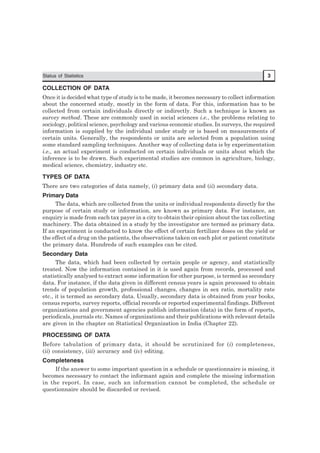 Status of Statistics 3
COLLECTION OF DATA
Once it is decided what type of study is to be made, it becomes necessary to collect information
about the concerned study, mostly in the form of data. For this, information has to be
collected from certain individuals directly or indirectly. Such a technique is known as
survey method. These are commonly used in social sciences i.e., the problems relating to
sociology, political science, psychology and various economic studies. In surveys, the required
information is supplied by the individual under study or is based on measurements of
certain units. Generally, the respondents or units are selected from a population using
some standard sampling techniques. Another way of collecting data is by experimentation
i.e., an actual experiment is conducted on certain individuals or units about which the
inference is to be drawn. Such experimental studies are common in agriculture, biology,
medical science, chemistry, industry etc.
TYPES OF DATA
There are two categories of data namely, (i) primary data and (ii) secondary data.
Primary Data
The data, which are collected from the units or individual respondents directly for the
purpose of certain study or information, are known as primary data. For instance, an
enquiry is made from each tax payer in a city to obtain their opinion about the tax collecting
machinery. The data obtained in a study by the investigator are termed as primary data.
If an experiment is conducted to know the effect of certain fertilizer doses on the yield or
the effect of a drug on the patients, the observations taken on each plot or patient constitute
the primary data. Hundreds of such examples can be cited.
Secondary Data
The data, which had been collected by certain people or agency, and statistically
treated. Now the information contained in it is used again from records, processed and
statistically analysed to extract some information for other purpose, is termed as secondary
data. For instance, if the data given in different census years is again processed to obtain
trends of population growth, professional changes, changes in sex ratio, mortality rate
etc., it is termed as secondary data. Usually, secondary data is obtained from year books,
census reports, survey reports, official records or reported experimental findings. Different
organizations and government agencies publish information (data) in the form of reports,
periodicals, journals etc. Names of organizations and their publications with relevant details
are given in the chapter on Statistical Organization in India (Chapter 22).
PROCESSING OF DATA
Before tabulation of primary data, it should be scrutinized for (i) completeness,
(ii) consistency, (iii) accuracy and (iv) editing.
Completeness
If the answer to some important question in a schedule or questionnaire is missing, it
becomes necessary to contact the informant again and complete the missing information
in the report. In case, such an information cannot be completed, the schedule or
questionnaire should be discarded or revised.
 