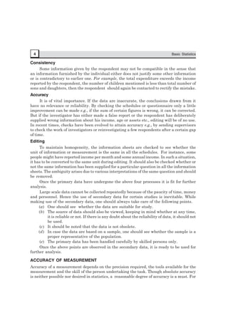 4 Basic Statistics
Consistency
Some information given by the respondent may not be compatible in the sense that
an information furnished by the individual either does not justify some other information
or is contradictory to earlier one. For example, the total expenditure exceeds the income
reported by the respondent, the number of children mentioned is less than total number of
sons and daughters, then the respondent should again be contacted to rectify the mistake.
Accuracy
It is of vital importance. If the data are inaccurate, the conclusions drawn from it
have no relevance or reliability. By checking the schedules or questionnaire only a little
improvement can be made e.g., if the sum of certain figures is wrong, it can be corrected.
But if the investigator has either made a false report or the respondent has deliberately
supplied wrong information about his income, age or assets etc., editing will be of no use.
In recent times, checks have been evolved to attain accuracy e.g., by sending supervisors
to check the work of investigators or reinvestigating a few respondents after a certain gap
of time.
Editing
To maintain homogeneity, the information sheets are checked to see whether the
unit of information or measurement is the same in all the schedules. For instance, some
people might have reported income per month and some annual income. In such a situation,
it has to be converted to the same unit during editing. It should also be checked whether or
not the same information has been supplied for a particular question in all the information
sheets. The ambiguity arises due to various interpretations of the same question and should
be removed.
Once the primary data have undergone the above four processes it is fit for further
analysis.
Large scale data cannot be collected repeatedly because of the paucity of time, money
and personnel. Hence the use of secondary data for certain studies is inevitable. While
making use of the secondary data, one should always take care of the following points.
(a) One should see whether the data are suitable for study.
(b) The source of data should also be viewed, keeping in mind whether at any time,
it is reliable or not. If there is any doubt about the reliability of data, it should not
be used.
(c) It should be noted that the data is not obsolete.
(d) In case the data are based on a sample, one should see whether the sample is a
proper representative of the population.
(e) The primary data has been handled carefully by skilled persons only.
Once the above points are observed in the secondary data, it is ready to be used for
further analysis.
ACCURACY OF MEASUREMENT
Accuracy of a measurement depends on the precision required, the tools available for the
measurement and the skill of the person undertaking the task. Though absolute accuracy
is neither possible nor desired in statistics, a reasonable degree of accuracy is a must. For
 