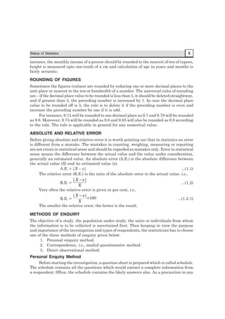 Status of Statistics 5
instance, the monthly income of a person should be rounded to the nearest of ten of rupees,
height is measured upto one-tenth of a cm and calculation of age in years and months is
fairly accurate.
ROUNDING OF FIGURES
Sometimes the figures (values) are rounded by reducing one or more decimal places to the
unit place or nearest to the ten or hundredth of a number. The universal rules of rounding
are – if the decimal place value to be rounded is less than 5, it should be deleted straightway,
and if greater than 5, the preceding number is increased by 1. In case the decimal place
value to be rounded off is 5, the rule is to delete it if the preceding number is even and
increase the preceding number by one if it is odd.
For instance, 9.74 will be rounded to one decimal place as 9.7 and 9.78 will be rounded
as 9.8. Moreover, 9.75 will be rounded as 9.8 and 9.85 will also be rounded as 9.8 according
to the rule. The rule is applicable in general for any numerical value.
ABSOLUTE AND RELATIVE ERROR
Before giving absolute and relative error it is worth pointing out that in statistics an error
is different from a mistake. The mistakes in counting, weighing, measuring or reporting
are not errors in statistical sense and should be regarded as mistakes only. Error in statistical
sense means the difference between the actual value and the value under consideration,
generally an estimated value. An absolute error (A.E.) is the absolute difference between
the actual value (X) and its estimated value (x).
A.E. = |X – x| ...(1.1)
The relative error (R.E.) is the ratio of the absolute error to the actual value. i.e.,
R.E. =
X
xX || −
...(1.2)
Very often the relative error is given in per cent, i.e.,
R.E. = 100
||
×
−
X
xX
...(1.2.1)
The smaller the relative error, the better is the result.
METHODS OF ENQUIRY
The objective of a study, the population under study, the units or individuals from whom
the information is to be collected is ascertained first. Then keeping in view the purpose
and importance of the investigation and types of respondents, the statistician has to choose
one of the three methods of enquiry given below:
1. Personal enquiry method.
2. Correspondence, i.e., mailed questionnaire method.
3. Direct observational method.
Personal Enquiry Method
Before starting the investigation, a question sheet is prepared which is called schedule.
The schedule contains all the questions which would extract a complete information from
a respondent. Often, the schedule contains the likely answers also. As a precaution in any
 