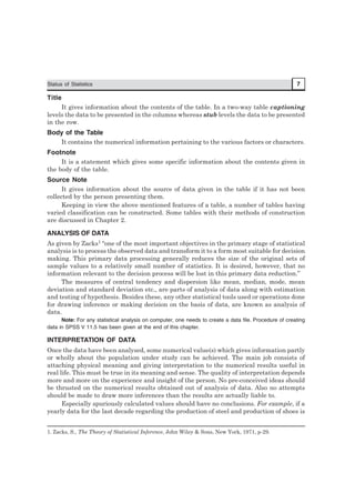 Status of Statistics 7
Title
It gives information about the contents of the table. In a two-way table captioning
levels the data to be presented in the columns whereas stub levels the data to be presented
in the row.
Body of the Table
It contains the numerical information pertaining to the various factors or characters.
Footnote
It is a statement which gives some specific information about the contents given in
the body of the table.
Source Note
It gives information about the source of data given in the table if it has not been
collected by the person presenting them.
Keeping in view the above mentioned features of a table, a number of tables having
varied classification can be constructed. Some tables with their methods of construction
are discussed in Chapter 2.
ANALYSIS OF DATA
As given by Zacks1 “one of the most important objectives in the primary stage of statistical
analysis is to process the observed data and transform it to a form most suitable for decision
making. This primary data processing generally reduces the size of the original sets of
sample values to a relatively small number of statistics. It is desired, however, that no
information relevant to the decision process will be lost in this primary data reduction.”
The measures of central tendency and dispersion like mean, median, mode, mean
deviation and standard deviation etc., are parts of analysis of data along with estimation
and testing of hypothesis. Besides these, any other statistical tools used or operations done
for drawing inference or making decision on the basis of data, are known as analysis of
data.
Note: For any statistical analysis on computer, one needs to create a data file. Procedure of creating
data in SPSS V 11.5 has been given at the end of this chapter.
INTERPRETATION OF DATA
Once the data have been analysed, some numerical value(s) which gives information partly
or wholly about the population under study can be achieved. The main job consists of
attaching physical meaning and giving interpretation to the numerical results useful in
real life. This must be true in its meaning and sense. The quality of interpretation depends
more and more on the experience and insight of the person. No pre-conceived ideas should
be thrusted on the numerical results obtained out of analysis of data. Also no attempts
should be made to draw more inferences than the results are actually liable to.
Especially spuriously calculated values should have no conclusions. For example, if a
yearly data for the last decade regarding the production of steel and production of shoes is
1. Zacks, S., The Theory of Statistical Inference, John Wiley & Sons, New York, 1971, p-29.
 