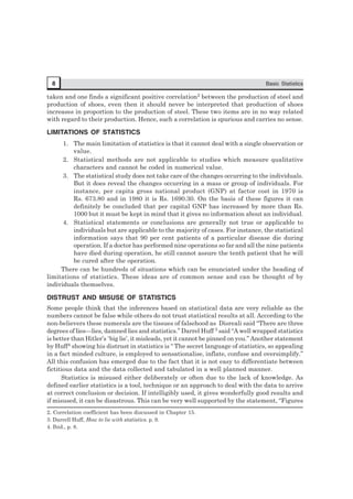 8 Basic Statistics
taken and one finds a significant positive correlation2 between the production of steel and
production of shoes, even then it should never be interpreted that production of shoes
increases in proportion to the production of steel. These two items are in no way related
with regard to their production. Hence, such a correlation is spurious and carries no sense.
LIMITATIONS OF STATISTICS
1. The main limitation of statistics is that it cannot deal with a single observation or
value.
2. Statistical methods are not applicable to studies which measure qualitative
characters and cannot be coded in numerical value.
3. The statistical study does not take care of the changes occurring to the individuals.
But it does reveal the changes occurring in a mass or group of individuals. For
instance, per capita gross national product (GNP) at factor cost in 1970 is
Rs. 673.80 and in 1980 it is Rs. 1690.30. On the basis of these figures it can
definitely be concluded that per capital GNP has increased by more than Rs.
1000 but it must be kept in mind that it gives no information about an individual.
4. Statistical statements or conclusions are generally not true or applicable to
individuals but are applicable to the majority of cases. For instance, the statistical
information says that 90 per cent patients of a particular disease die during
operation. If a doctor has performed nine operations so far and all the nine patients
have died during operation, he still cannot assure the tenth patient that he will
be cured after the operation.
There can be hundreds of situations which can be enunciated under the heading of
limitations of statistics. These ideas are of common sense and can be thought of by
individuals themselves.
DISTRUST AND MISUSE OF STATISTICS
Some people think that the inferences based on statistical data are very reliable as the
numbers cannot be false while others do not trust statistical results at all. According to the
non-believers these numerals are the tissues of falsehood as Disreali said ‘‘There are three
degrees of lies—lies, damned lies and statistics.’’ Darrel Huff 3 said ‘‘A well wrapped statistics
is better than Hitler’s ‘big lie’, it misleads, yet it cannot be pinned on you.’’ Another statement
by Huff4 showing his distrust in statistics is “ The secret language of statistics, so appealing
in a fact minded culture, is employed to sensationalise, inflate, confuse and oversimplify.”
All this confusion has emerged due to the fact that it is not easy to differentiate between
fictitious data and the data collected and tabulated in a well planned manner.
Statistics is misused either deliberately or often due to the lack of knowledge. As
defined earlier statistics is a tool, technique or an approach to deal with the data to arrive
at correct conclusion or decision. If intelligibly used, it gives wonderfully good results and
if misused, it can be disastrous. This can be very well supported by the statement, “Figures
2. Correlation coefficient has been discussed in Chapter 15.
3. Darrell Huff, How to lie with statistics. p. 9.
4. Ibid., p. 8.
 