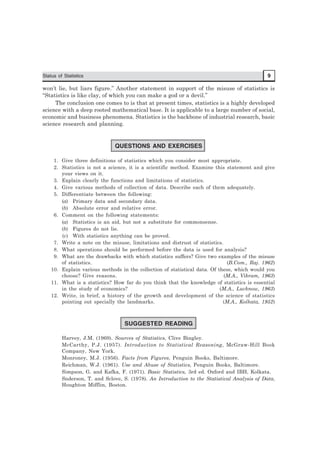 Status of Statistics 9
won’t lie, but liars figure.” Another statement in support of the misuse of statistics is
‘‘Statistics is like clay, of which you can make a god or a devil.’’
The conclusion one comes to is that at present times, statistics is a highly developed
science with a deep rooted mathematical base. It is applicable to a large number of social,
economic and business phenomena. Statistics is the backbone of industrial research, basic
science research and planning.
QUESTIONS AND EXERCISES
1. Give three definitions of statistics which you consider most appropriate.
2. Statistics is not a science, it is a scientific method. Examine this statement and give
your views on it.
3. Explain clearly the functions and limitations of statistics.
4. Give various methods of collection of data. Describe each of them adequately.
5. Differentiate between the following:
(a) Primary data and secondary data.
(b) Absolute error and relative error.
6. Comment on the following statements:
(a) Statistics is an aid, but not a substitute for commonsense.
(b) Figures do not lie.
(c) With statistics anything can be proved.
7. Write a note on the misuse, limitations and distrust of statistics.
8. What operations should be performed before the data is used for analysis?
9. What are the drawbacks with which statistics suffers? Give two examples of the misuse
of statistics. (B.Com., Raj. 1962)
10. Explain various methods in the collection of statistical data. Of these, which would you
choose? Give reasons. (M.A., Vikram, 1963)
11. What is a statistics? How far do you think that the knowledge of statistics is essential
in the study of economics? (M.A., Lucknow, 1963)
12. Write, in brief, a history of the growth and development of the science of statistics
pointing out specially the landmarks. (M.A., Kolkata, 1952)
SUGGESTED READING
Harvey, J.M. (1969). Sources of Statistics, Clive Bingley.
McCarthy, P.J. (1957). Introduction to Statistical Reasoning, McGraw-Hill Book
Company, New York.
Monroney, M.J. (1956). Facts from Figures, Penguin Books, Baltimore.
Reichman, W.J. (1961). Use and Abuse of Statistics, Penguin Books, Baltimore.
Simpson, G. and Kafka, F. (1971). Basic Statistics, 3rd ed. Oxford and IBH, Kolkata.
Snderson, T. and Sclove, S. (1978). An Introduction to the Statistical Analysis of Data,
Houghton Mifflin, Boston.
 