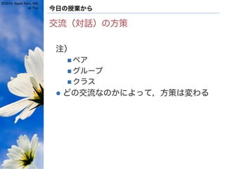 ©2016- Naoki Kato, IML
at TGU 今日の授業から
交流（対話）の方策
注）
n ペア
n グループ
n クラス
l どの交流なのかによって，方策は変わる
 