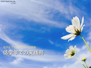 ©2016- Naoki Kato, IML
at TGU
低学年での実践例
低学年でプログラミング教育
 