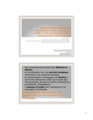 Michel Héon
                                  Collaboration Gilbert Paquette, Josianne Basque
     Laboratoire d'informatique cognitive et environnements de formation (LICEF)
                                Télé-Université , Université du Québec à Montréal




                                                      Télé-Université , Université du Québec à Montréal
                                                          100 rue Sherbrooke ouest, Montréal, H2X 3P2
                                                                                          heon@licef.ca
                                                                         paquette.gilbert@teluq.uqam.ca
                                                                         basque.josianne@teluq.uqam.ca




  Les connaissances tacites sont difficiles à
   éliciter;
  la formalisation est une activité complexe
   nécessitant une expertise poussée;
  la représentation ontologique est limitée à
   une forme déclarative alors qu’il existe des
   connaissances de nature diverse (déclarative,
   procédurale, stratégique);
  il manque d’outils pour l’assistance à la
   conception d’ontologie.




                                                 Michel Héon   IC 2009                               2




                                                                                                          1
 