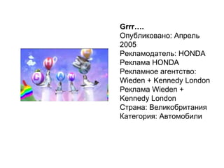 Grrr …. Опубликовано: Апрель 2005 Рекламодатель: HONDA Реклама HONDA Рекламное агентство: Wieden + Kennedy London Реклама Wieden + Kennedy London Страна: Великобритания  Категория: Автомобили  
