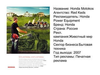 Название: Honda Motokos Агентство: Red Keds Рекламодатель: Honda Power Equipment Бренд:   Honda Страна:   Россия Рекл. кампания:Животный мир Honda  Сектор бизнеса:Бытовая техника Год выхода: 2007 Тип рекламы:   Печатная реклама 