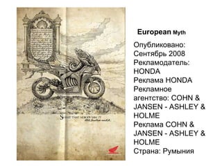European   Myth Опубликовано:   Сентябрь 2008 Рекламодатель:   HONDA Реклама HONDA Рекламное агентство:   COHN & JANSEN - ASHLEY & HOLME Реклама COHN & JANSEN - ASHLEY & HOLME Страна:   Румыния  