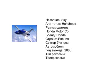 Название:   Sky Агентство:   Hakuhodo Рекламодатель:   Honda Motor Co Бренд:   Honda Страна:   Япония Сектор бизнеса:   Автомобили Год выхода: 2006 Тип рекламы:   Телереклама 