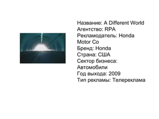 Название: A Different World Агентство: RPA Рекламодатель: Honda Motor Co Бренд: Honda Страна: США Сектор бизнеса: Автомобили Год выхода: 2009 Тип рекламы: Телереклама 